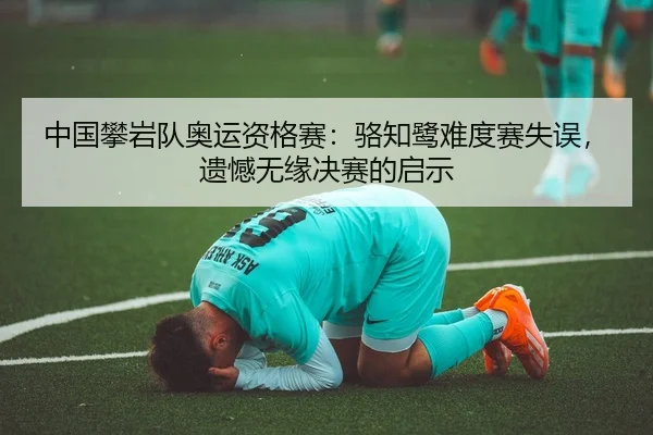中国攀岩队奥运资格赛：骆知鹭难度赛失误，遗憾无缘决赛的启示