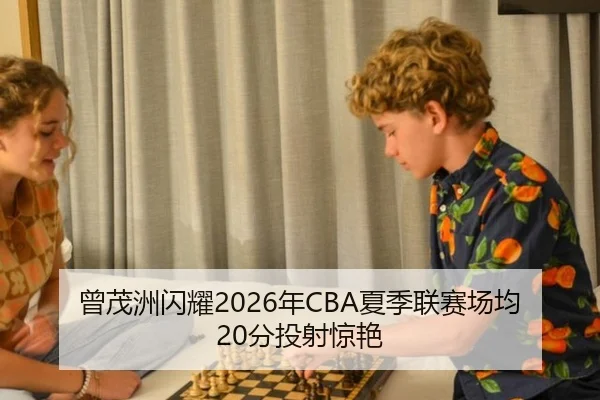 曾茂洲闪耀2026年CBA夏季联赛场均20分投射惊艳
